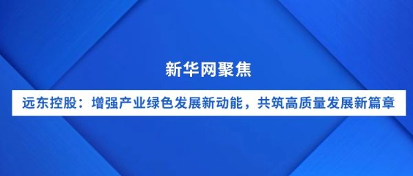 新華網(wǎng)聚焦｜遠(yuǎn)東控股：增強(qiáng)產(chǎn)業(yè)綠色發(fā)展新動(dòng)能，共筑...